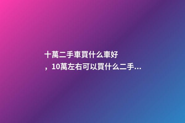 十萬二手車買什么車好，10萬左右可以買什么二手車